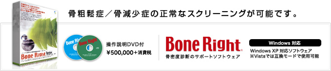 骨粗鬆症／骨減少症の正常なスクリーニングが可能です。　Bone Right 骨密度診断のサポートソフトウェア　操作説明DVD付 \525,000（税込） Windoiws対応　WindowsXP対応ソフトウェア Vistaでは互換モードで使用可能